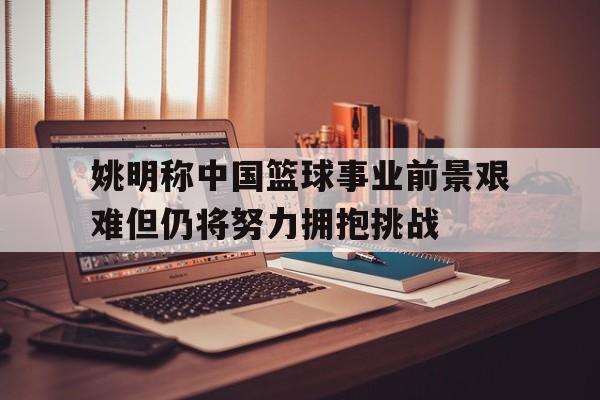 包含姚明称中国篮球事业前景艰难但仍将努力拥抱挑战的词条
